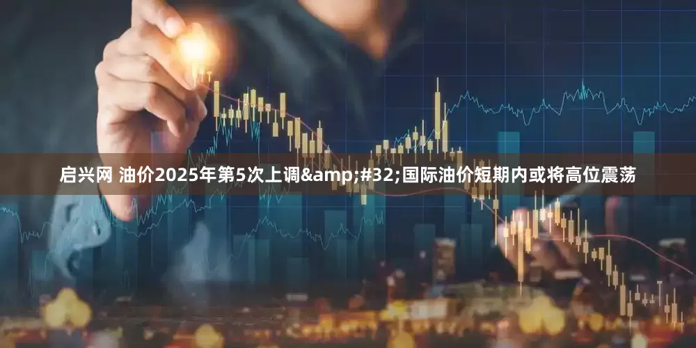 启兴网 油价2025年第5次上调&#32;国际油价短期内或将高位震荡