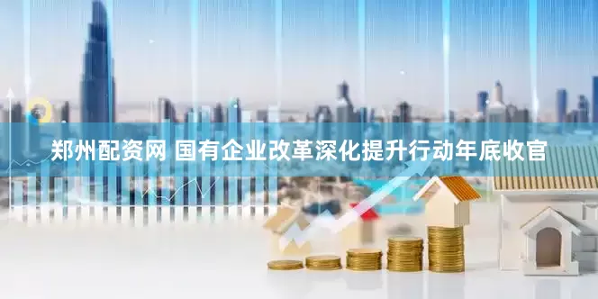 郑州配资网 国有企业改革深化提升行动年底收官