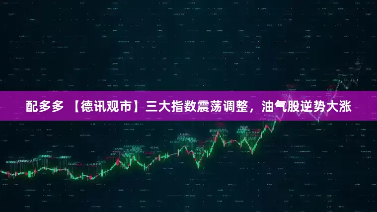 配多多 【德讯观市】三大指数震荡调整，油气股逆势大涨