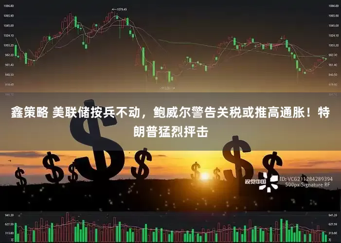 鑫策略 美联储按兵不动，鲍威尔警告关税或推高通胀！特朗普猛烈抨击