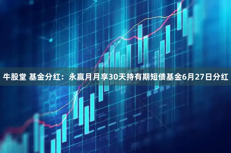 牛股堂 基金分红：永赢月月享30天持有期短债基金6月27日分红