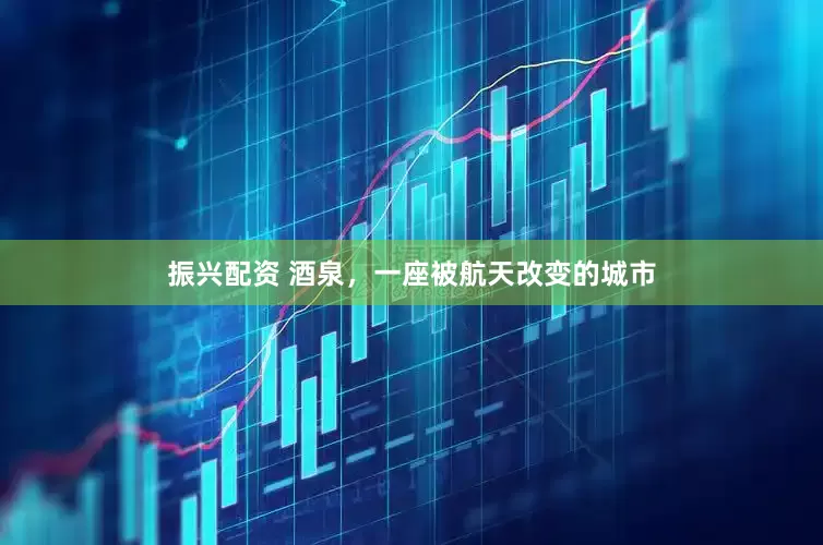 振兴配资 酒泉，一座被航天改变的城市
