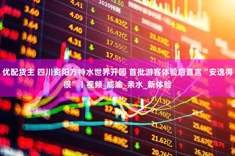 优配货主 四川资阳方特水世界开园 首批游客体验后直言“安逸得很”丨视频_成渝_亲水_新体验