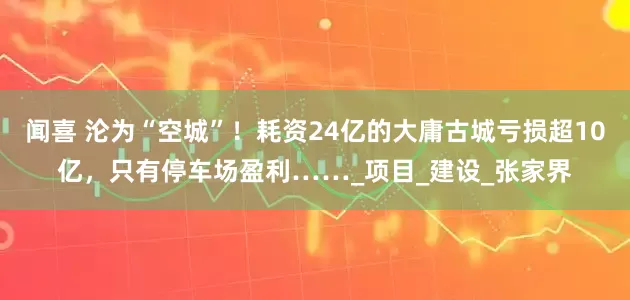 闻喜 沦为“空城”！耗资24亿的大庸古城亏损超10亿，只有停车场盈利……_项目_建设_张家界