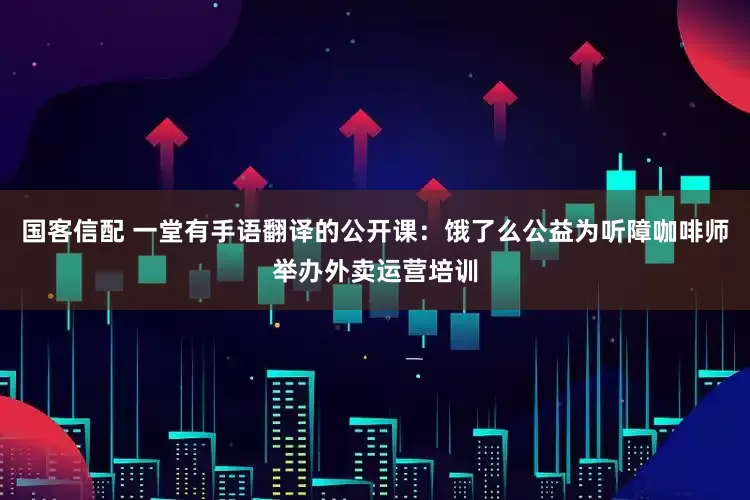 国客信配 一堂有手语翻译的公开课：饿了么公益为听障咖啡师举办外卖运营培训