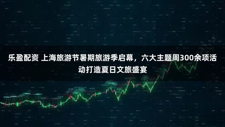 乐盈配资 上海旅游节暑期旅游季启幕，六大主题周300余项活动打造夏日文旅盛宴