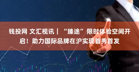 钱投网 文汇视讯｜ “臻途” 限时体验空间开启！助力国际品牌在沪实现首秀首发