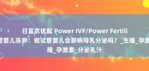 日富农优配 Power IVF/Power Fertility 墨西哥试管婴儿冻卵：做试管婴儿会影响母乳分泌吗？_生殖_孕激素_分泌乳汁