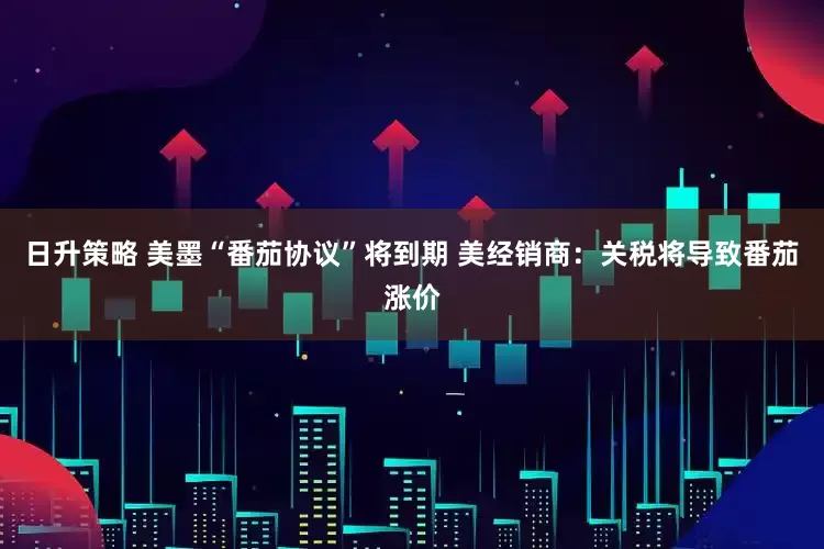 日升策略 美墨“番茄协议”将到期 美经销商：关税将导致番茄涨价