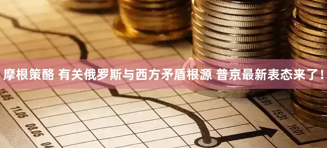 摩根策酪 有关俄罗斯与西方矛盾根源 普京最新表态来了！