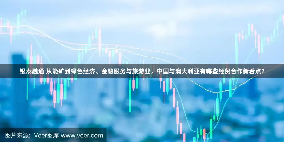 银泰融通 从能矿到绿色经济、金融服务与旅游业，中国与澳大利亚有哪些经贸合作新看点？
