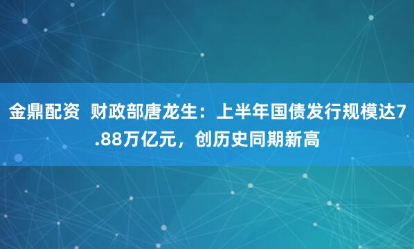 金鼎配资  财政部唐龙生：上半年国债发行规模达7.88万亿元，创历史同期新高