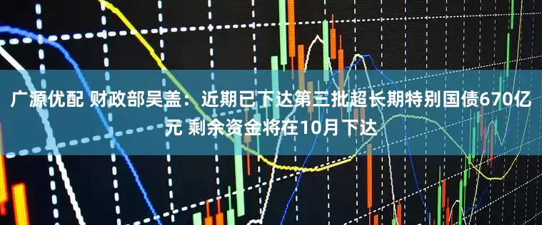 广源优配 财政部吴盖：近期已下达第三批超长期特别国债670亿元 剩余资金将在10月下达