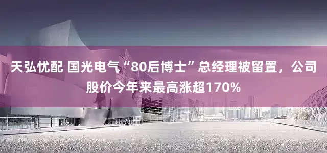 天弘忧配 国光电气“80后博士”总经理被留置，公司股价今年来最高涨超170%