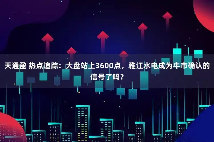 天通盈 热点追踪：大盘站上3600点，雅江水电成为牛市确认的信号了吗？