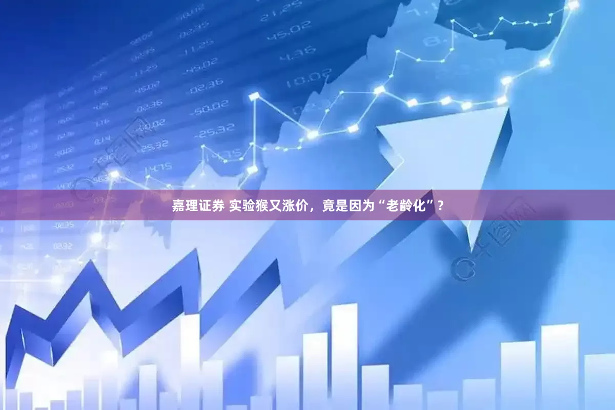 嘉理证券 实验猴又涨价，竟是因为“老龄化”？