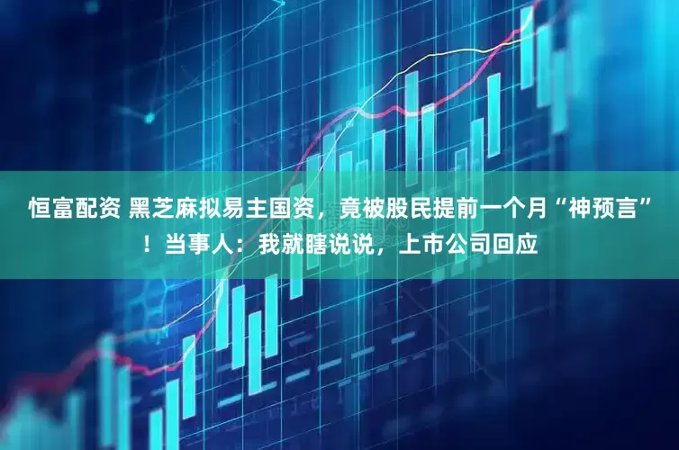 恒富配资 黑芝麻拟易主国资，竟被股民提前一个月“神预言”！当事人：我就瞎说说，上市公司回应