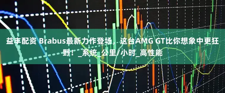 益丰配资 Brabus最新力作登场，这台AMG GT比你想象中更狂野！_系统_公里/小时_高性能