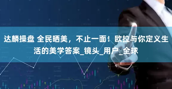 达麟操盘 全民晒美，不止一面！欧拉与你定义生活的美学答案_镜头_用户_全球