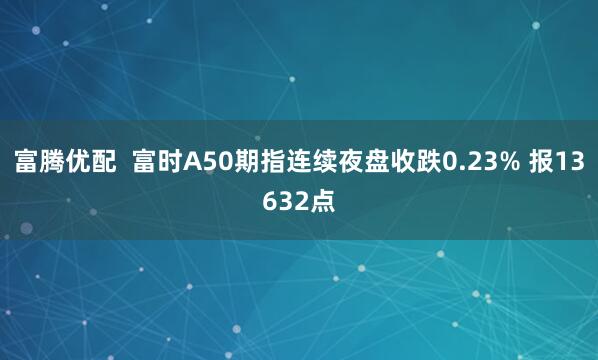 富腾优配  富时A50期指连续夜盘收跌0.23% 报13632点