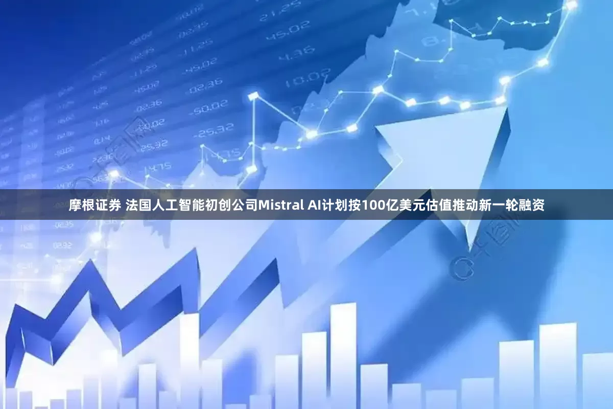 摩根证券 法国人工智能初创公司Mistral AI计划按100亿美元估值推动新一轮融资
