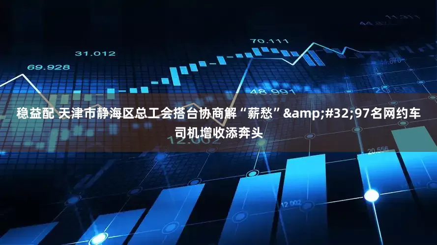 稳益配 天津市静海区总工会搭台协商解“薪愁”&#32;97名网约车司机增收添奔头