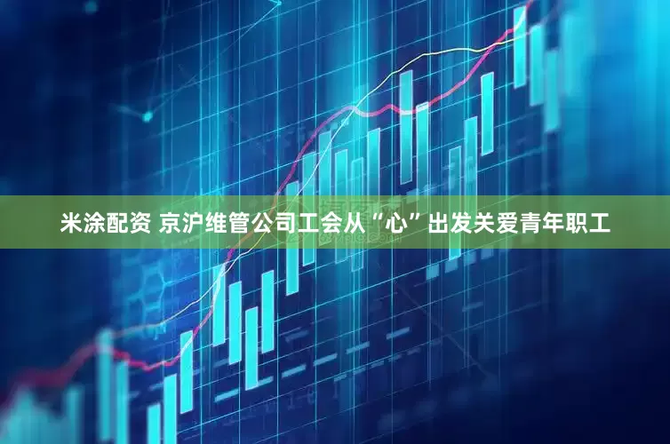 米涂配资 京沪维管公司工会从“心”出发关爱青年职工