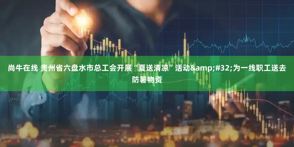 尚牛在线 贵州省六盘水市总工会开展“夏送清凉”活动&#32;为一线职工送去防暑物资