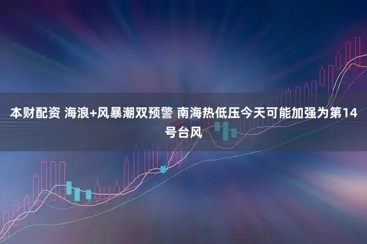 本财配资 海浪+风暴潮双预警 南海热低压今天可能加强为第14号台风