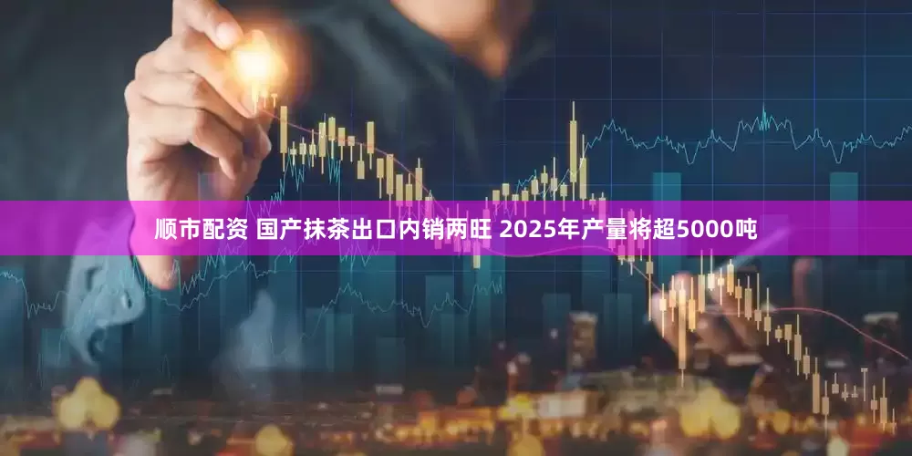 顺市配资 国产抹茶出口内销两旺 2025年产量将超5000吨