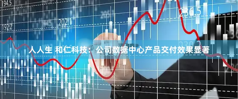 人人生 和仁科技：公司数据中心产品交付效果显著
