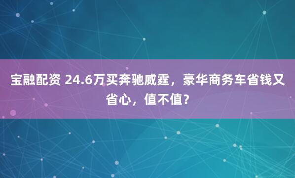 宝融配资 24.6万买奔驰威霆，豪华商务车省钱又省心，值不值？
