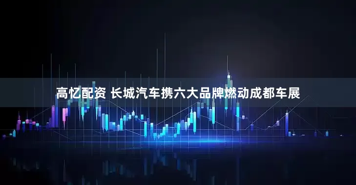 高忆配资 长城汽车携六大品牌燃动成都车展