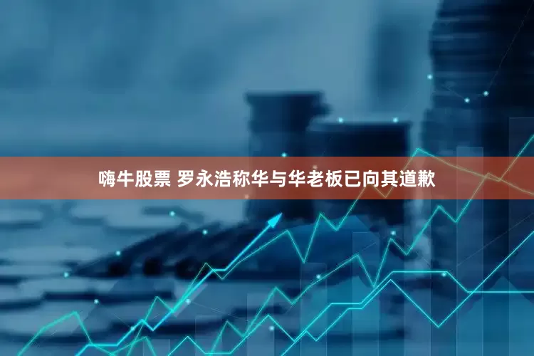 嗨牛股票 罗永浩称华与华老板已向其道歉
