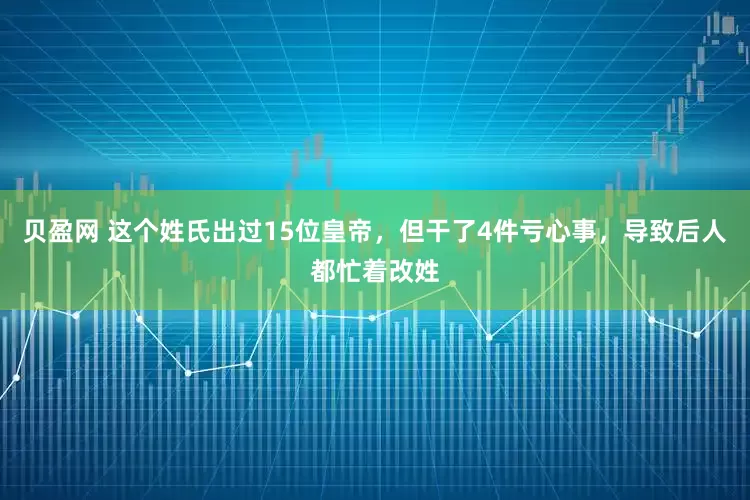 贝盈网 这个姓氏出过15位皇帝，但干了4件亏心事，导致后人都忙着改姓