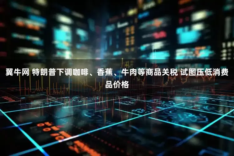 翼牛网 特朗普下调咖啡、香蕉、牛肉等商品关税 试图压低消费品价格