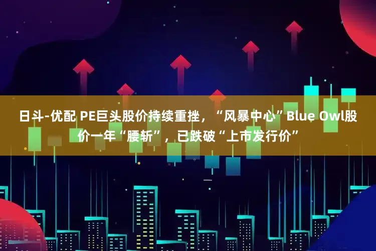 日斗-优配 PE巨头股价持续重挫,“风暴中心”Blue Owl股价一年“腰斩”,已跌破“上市发行价”