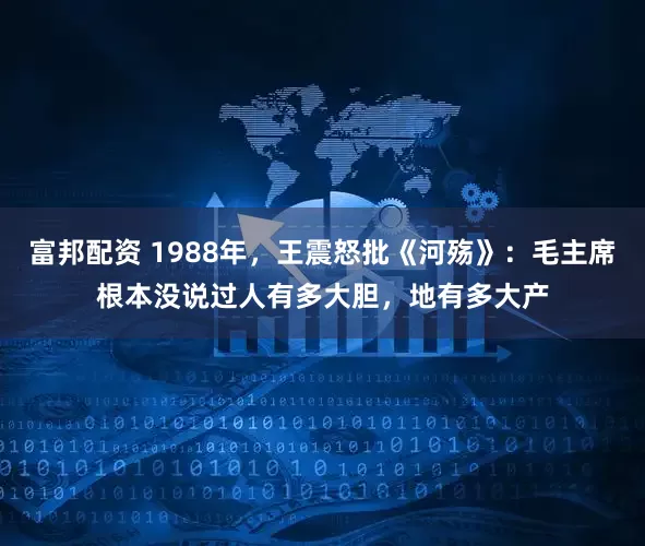 富邦配资 1988年,王震怒批《河殇》:毛主席根本没说过人有多大胆,地有多大产