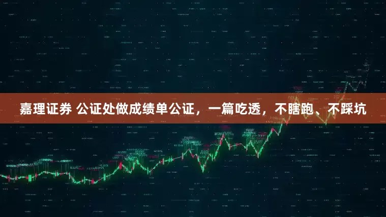 嘉理证券 公证处做成绩单公证，一篇吃透，不瞎跑、不踩坑