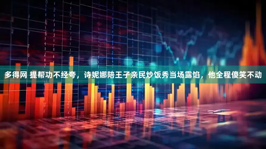 多得网 提帮功不经夸，诗妮娜陪王子亲民炒饭秀当场露馅，他全程傻笑不动